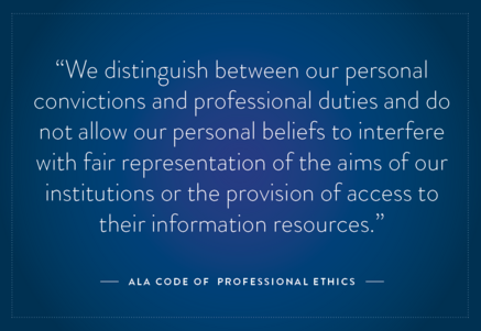 A quote from the ALA Code of Ethics: "We distinguish between our personal convictions and professional duties..."